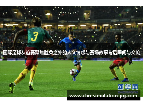 国际足球友谊赛聚焦胜负之外的人文情感与赛场故事背后瞬间与交流