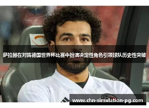 萨拉赫在对阵德国世界杯比赛中扮演决定性角色引领球队历史性突破