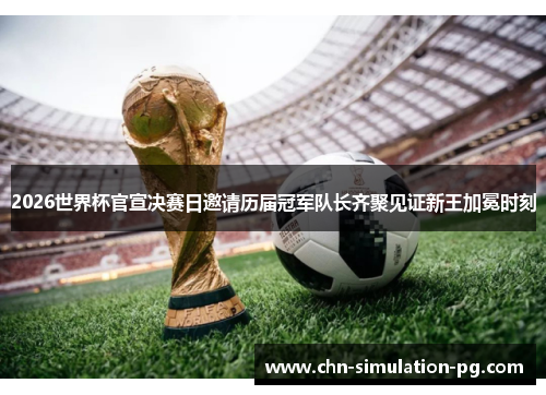 2026世界杯官宣决赛日邀请历届冠军队长齐聚见证新王加冕时刻
