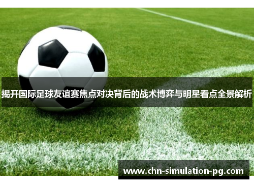 揭开国际足球友谊赛焦点对决背后的战术博弈与明星看点全景解析